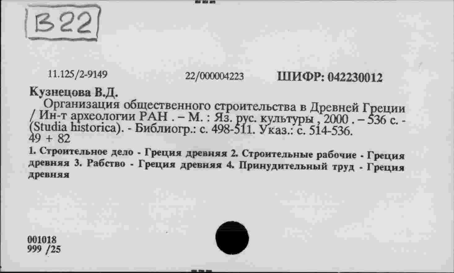 ﻿11.125/2-9149	22/000004223 ШИФР: 042230012
Кузнецова В.Д.
Организация общественного строительства в Древней Греции / Ин-т археологии РАН . - М. : Яз. рус. культуры , 2000 .-536 с.-^Studia,historica). - Библиогр.: с. 498-511. Указ.: с. 514-536.
1. Строительное дело - Греция древняя 2. Строительные рабочие - Греция древняя 3. Рабство - Греция древняя 4. Принудительный труд - Греция древняя
001018
999 /25